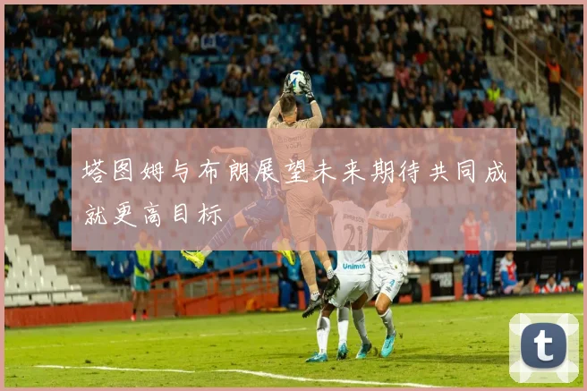 塔图姆与布朗展望未来期待共同成就更高目标
