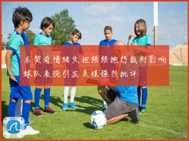 东契奇情绪失控频频抱怨裁判影响球队表现引发美媒强烈批评