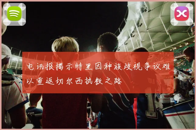 电讯报揭示特里因种族歧视争议难以重返切尔西执教之路