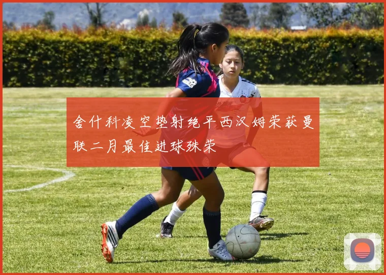 舍什科凌空垫射绝平西汉姆荣获曼联二月最佳进球殊荣