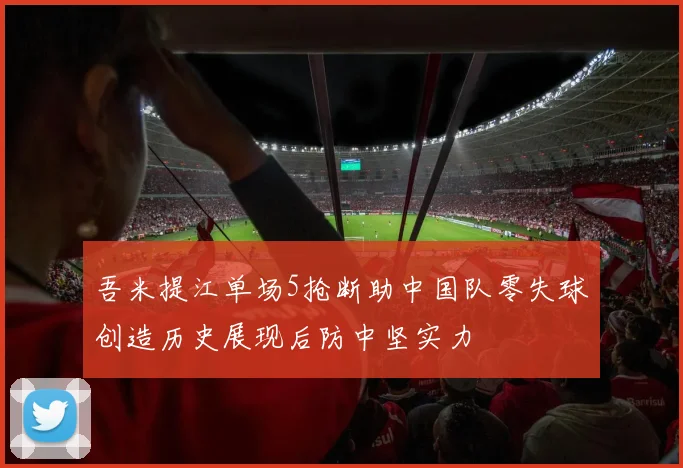 吾米提江单场5抢断助中国队零失球创造历史展现后防中坚实力