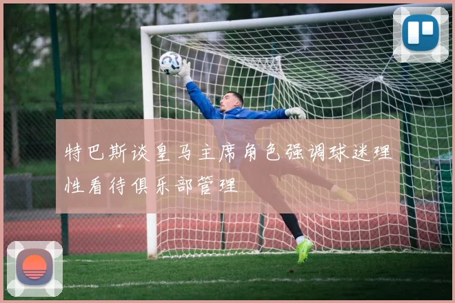 特巴斯谈皇马主席角色强调球迷理性看待俱乐部管理