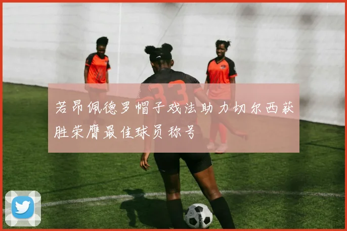 若昂佩德罗帽子戏法助力切尔西获胜荣膺最佳球员称号