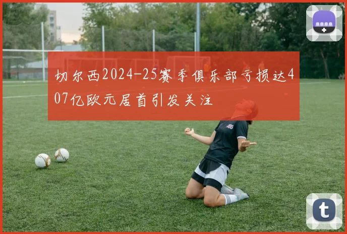 切尔西2024-25赛季俱乐部亏损达407亿欧元居首引发关注