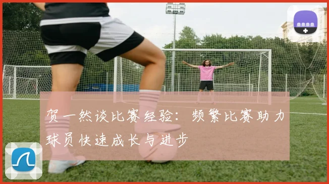 贺一然谈比赛经验：频繁比赛助力球员快速成长与进步