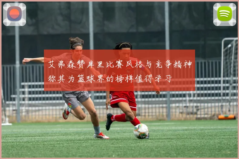 艾弗森赞库里比赛风格与竞争精神称其为篮球界的榜样值得学习