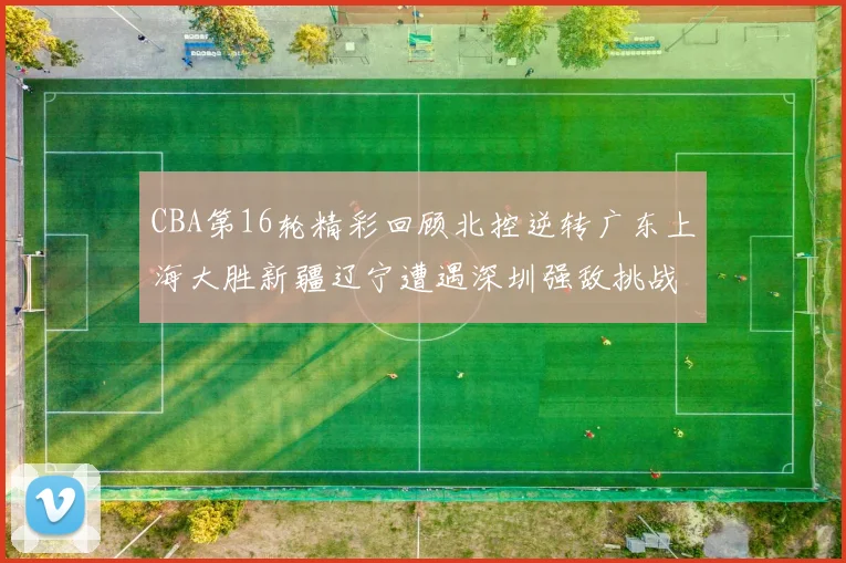 CBA第16轮精彩回顾北控逆转广东上海大胜新疆辽宁遭遇深圳强敌挑战