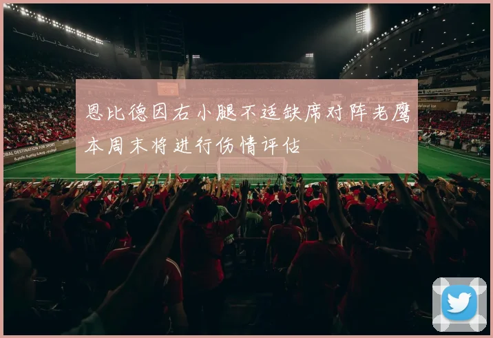 恩比德因右小腿不适缺席对阵老鹰本周末将进行伤情评估