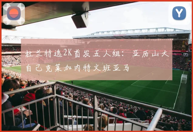 杜兰特选2K首发五人组：亚历山大自己克莱加内特文班亚马