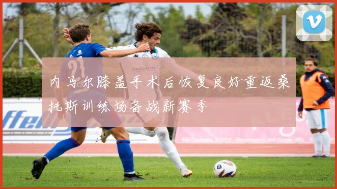 内马尔膝盖手术后恢复良好重返桑托斯训练场备战新赛季