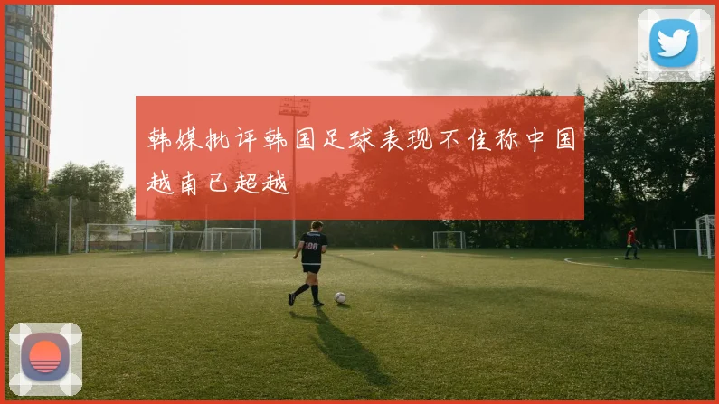 韩媒批评韩国足球表现不佳称中国越南已超越
