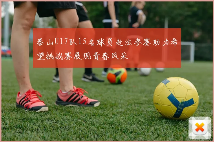 泰山U17队15名球员赴法参赛助力希望挑战赛展现青春风采