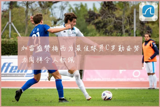 加雷盛赞梅西为最佳球员C罗勤奋努力同样令人钦佩