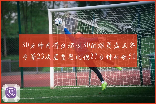 30分钟内得分超过30的球员盘点字母哥23次居首恩比德27分钟狂砍50分
