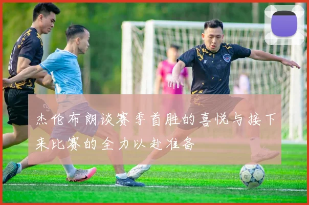 杰伦布朗谈赛季首胜的喜悦与接下来比赛的全力以赴准备