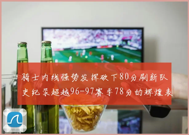 骑士内线强势发挥砍下80分刷新队史纪录超越96-97赛季78分的辉煌表现