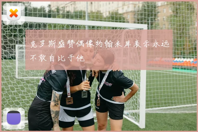 克罗斯盛赞偶像约翰米库表示永远不敢自比于他