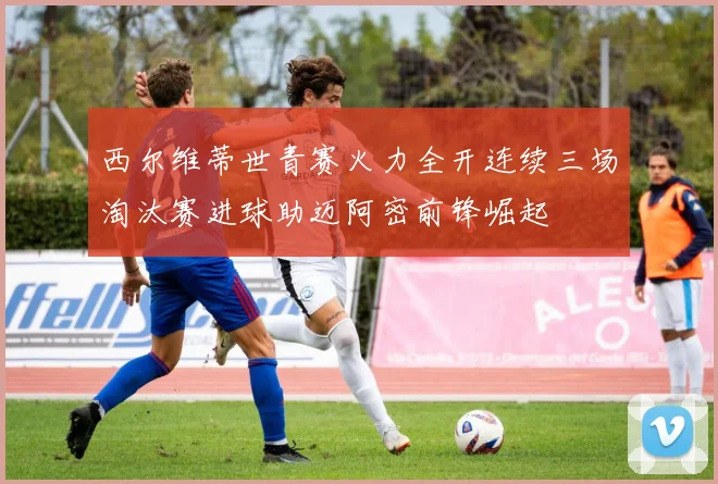 西尔维蒂世青赛火力全开连续三场淘汰赛进球助迈阿密前锋崛起