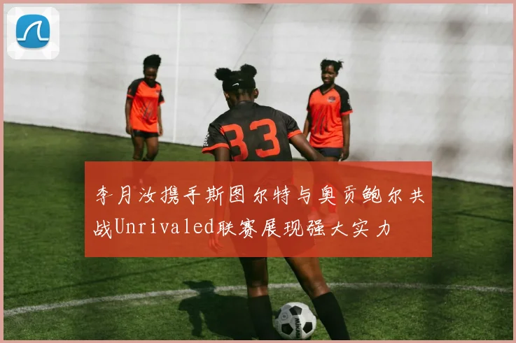 李月汝携手斯图尔特与奥贡鲍尔共战Unrivaled联赛展现强大实力