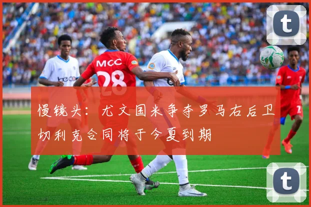 慢镜头：尤文国米争夺罗马右后卫切利克合同将于今夏到期