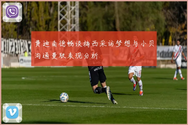 费迪南德畅谈梅西采访梦想与小贝沟通曼联表现分析