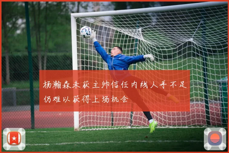 杨瀚森未获主帅信任内线人手不足仍难以获得上场机会
