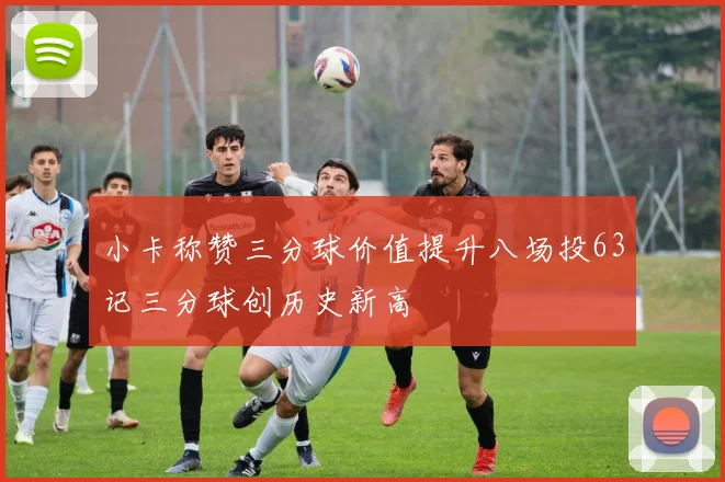 小卡称赞三分球价值提升八场投63记三分球创历史新高
